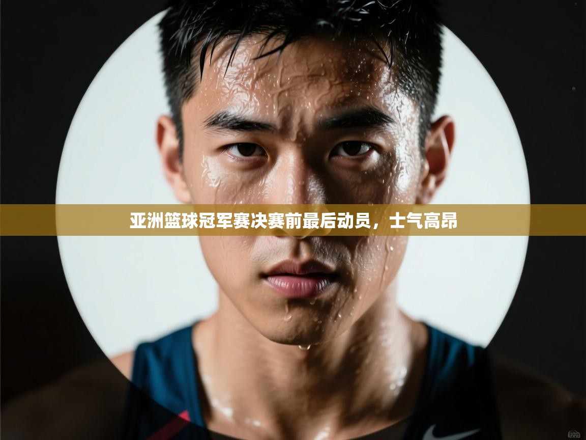 开云体育安装失败怎么办-亚洲篮球冠军赛决赛前最后动员，士气高昂