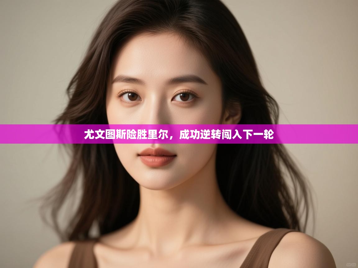 开云体育在线登入-尤文图斯险胜里尔,成功逆转闯入下一轮