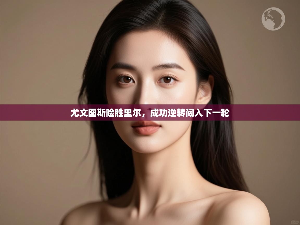 开云体育在线登入-尤文图斯险胜里尔,成功逆转闯入下一轮