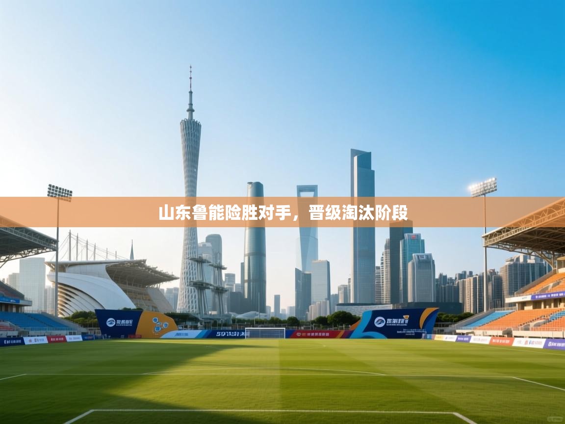 云开体育官网入口-山东鲁能险胜对手，晋级淘汰阶段